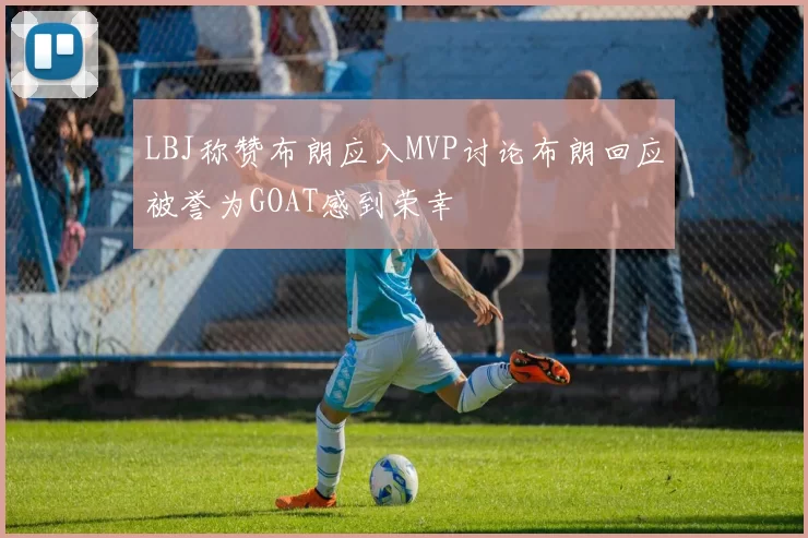 LBJ称赞布朗应入MVP讨论布朗回应被誉为GOAT感到荣幸