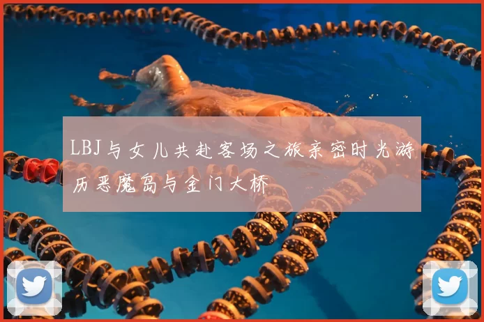LBJ与女儿共赴客场之旅亲密时光游历恶魔岛与金门大桥