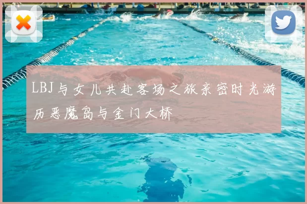 LBJ与女儿共赴客场之旅亲密时光游历恶魔岛与金门大桥