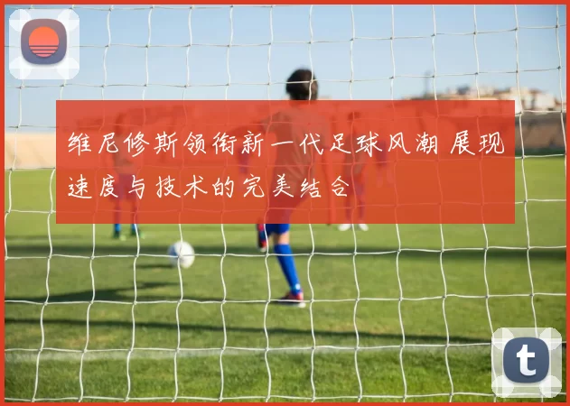 维尼修斯领衔新一代足球风潮 展现速度与技术的完美结合