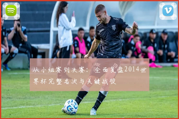 从小组赛到决赛:全面复盘2014世界杯完整名次与关键战役