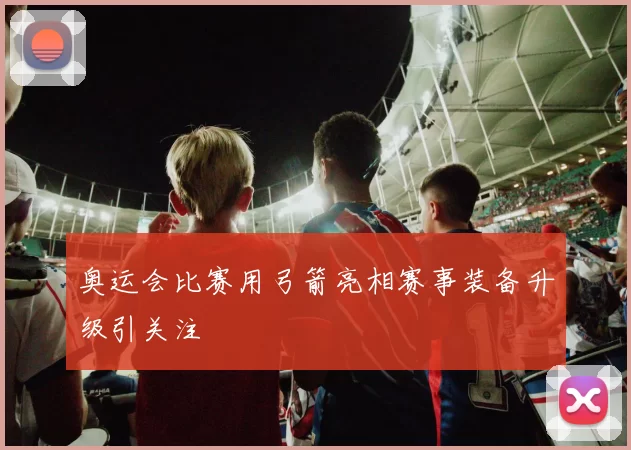 奥运会比赛用弓箭亮相赛事装备升级引关注