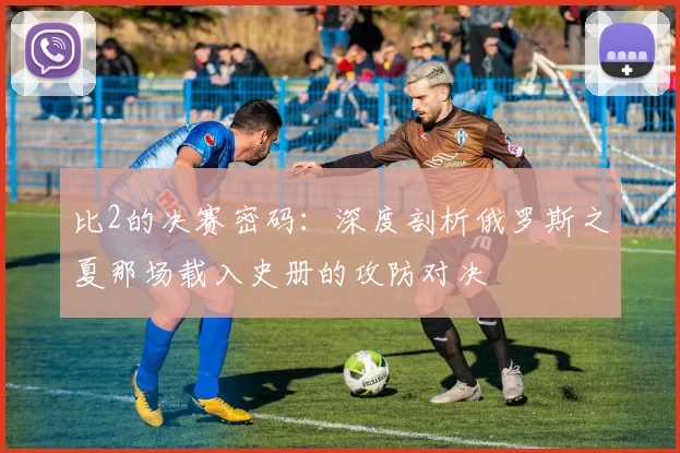 比2的决赛密码:深度剖析俄罗斯之夏那场载入史册的攻防对决