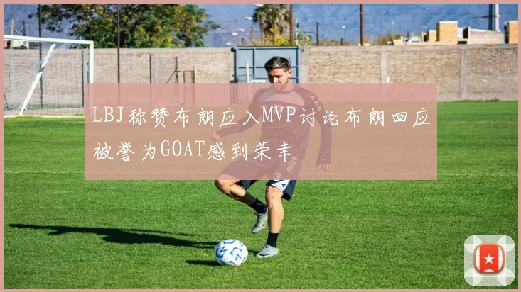 LBJ称赞布朗应入MVP讨论布朗回应被誉为GOAT感到荣幸