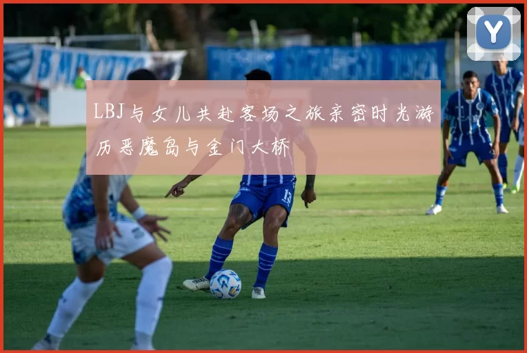 LBJ与女儿共赴客场之旅亲密时光游历恶魔岛与金门大桥