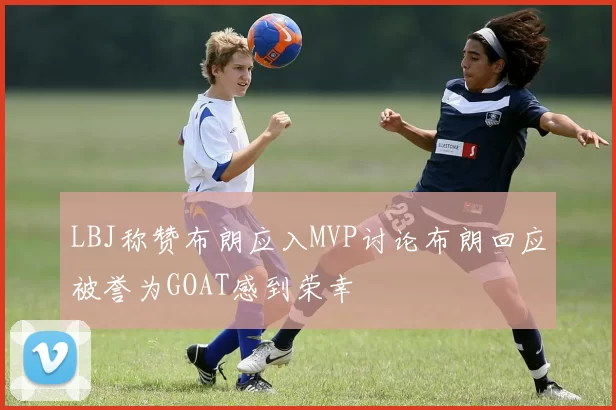 LBJ称赞布朗应入MVP讨论布朗回应被誉为GOAT感到荣幸
