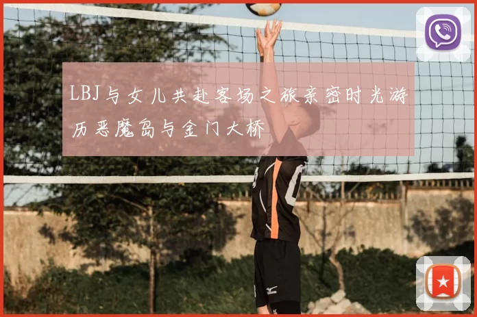 LBJ与女儿共赴客场之旅亲密时光游历恶魔岛与金门大桥
