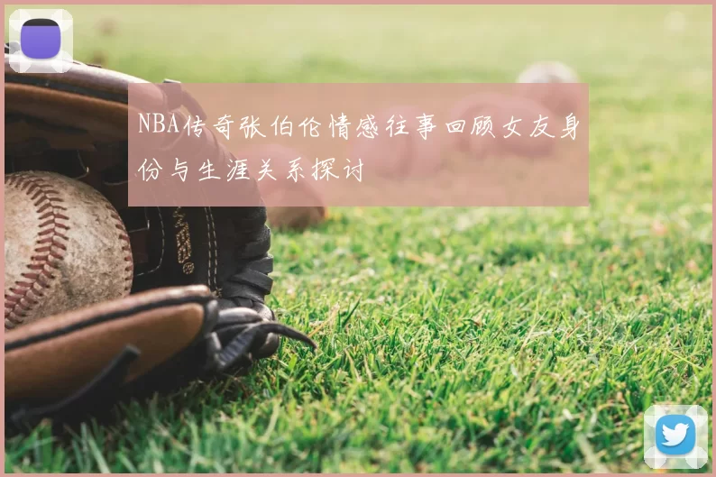 NBA传奇张伯伦情感往事回顾女友身份与生涯关系探讨