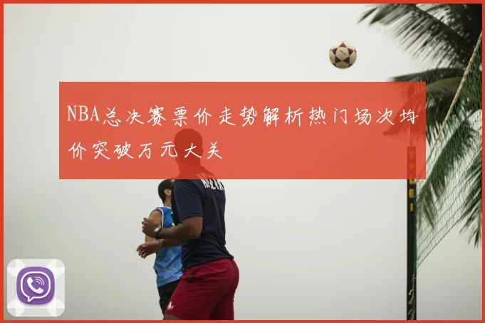 NBA总决赛票价走势解析热门场次均价突破万元大关