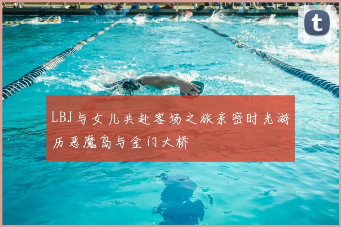 LBJ与女儿共赴客场之旅亲密时光游历恶魔岛与金门大桥