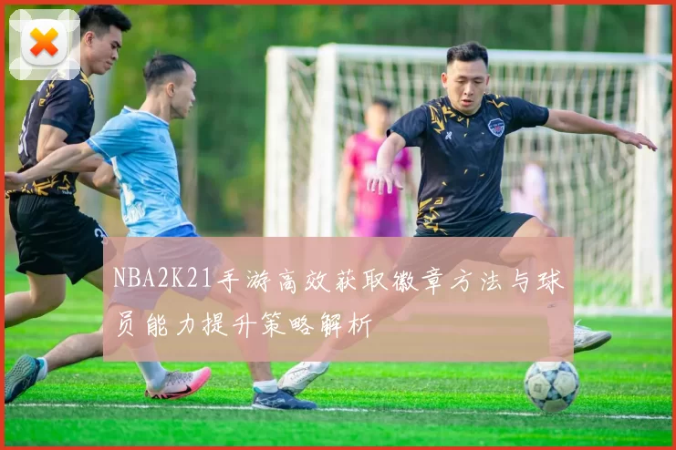 NBA2K21手游高效获取徽章方法与球员能力提升策略解析