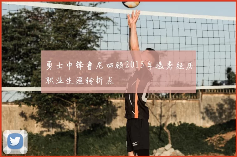 勇士中锋鲁尼回顾2015年选秀经历职业生涯转折点