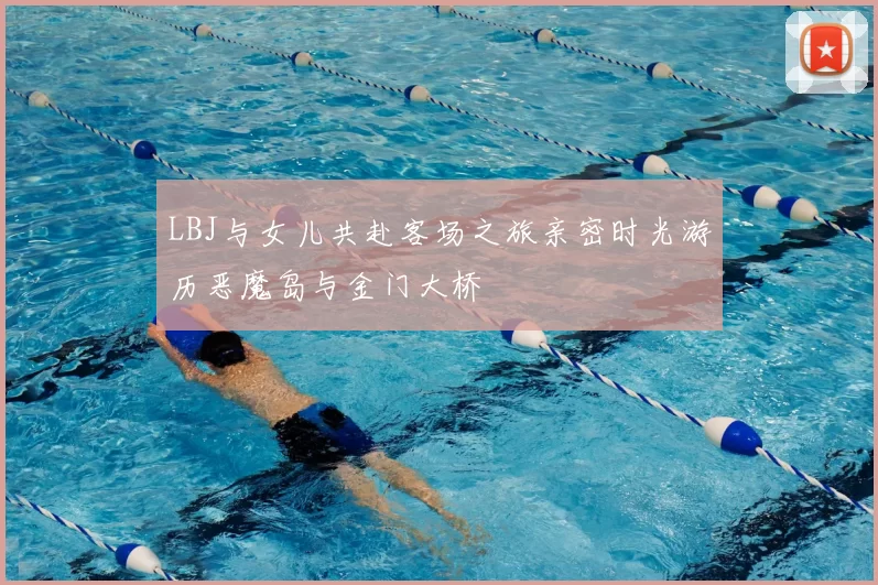 LBJ与女儿共赴客场之旅亲密时光游历恶魔岛与金门大桥