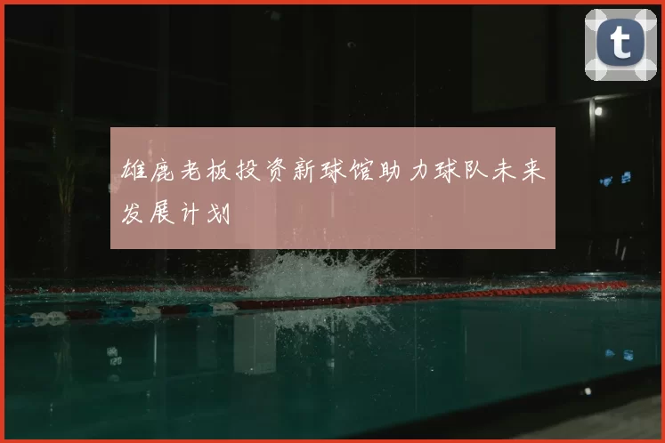 雄鹿老板投资新球馆助力球队未来发展计划