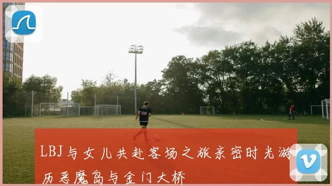 LBJ与女儿共赴客场之旅亲密时光游历恶魔岛与金门大桥