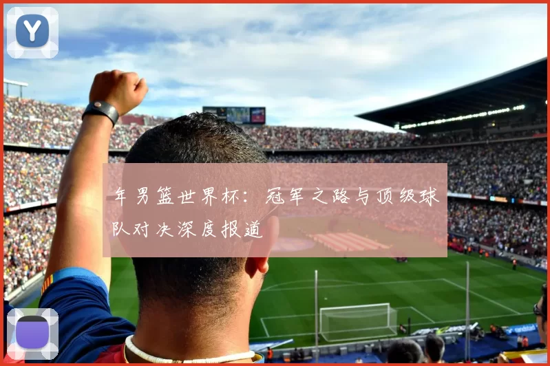 年男篮世界杯:冠军之路与顶级球队对决深度报道