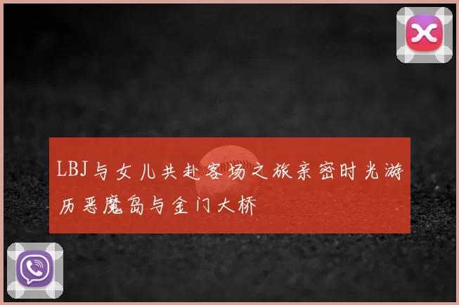 LBJ与女儿共赴客场之旅亲密时光游历恶魔岛与金门大桥