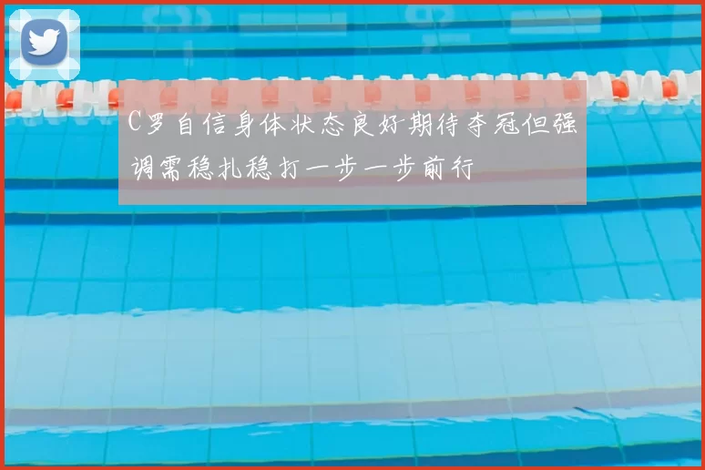 C罗自信身体状态良好期待夺冠但强调需稳扎稳打一步一步前行