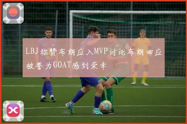 LBJ称赞布朗应入MVP讨论布朗回应被誉为GOAT感到荣幸