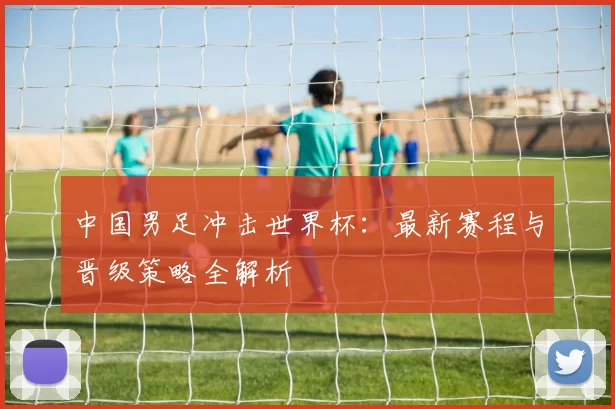 中国男足冲击世界杯:最新赛程与晋级策略全解析