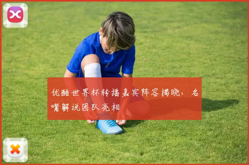 优酷世界杯转播嘉宾阵容揭晓,名嘴解说团队亮相