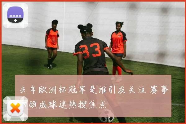 去年欧洲杯冠军是谁引发关注 赛事回顾成球迷热搜焦点