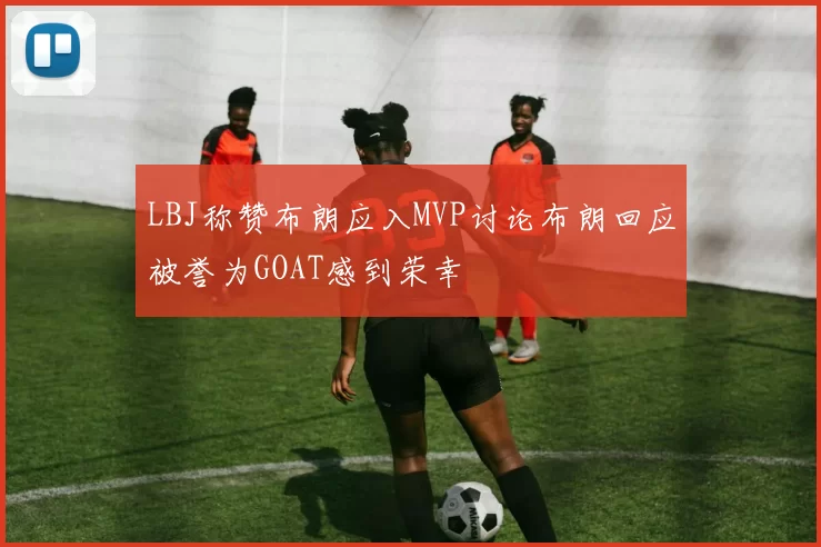 LBJ称赞布朗应入MVP讨论布朗回应被誉为GOAT感到荣幸