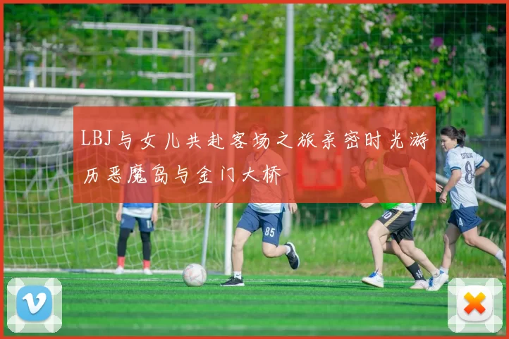 LBJ与女儿共赴客场之旅亲密时光游历恶魔岛与金门大桥