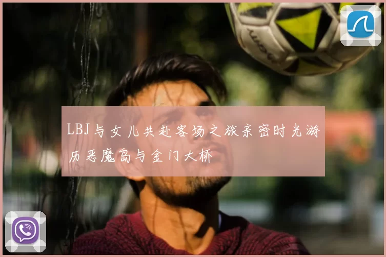 LBJ与女儿共赴客场之旅亲密时光游历恶魔岛与金门大桥