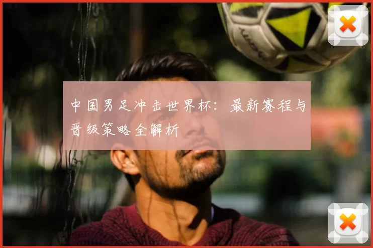 中国男足冲击世界杯:最新赛程与晋级策略全解析