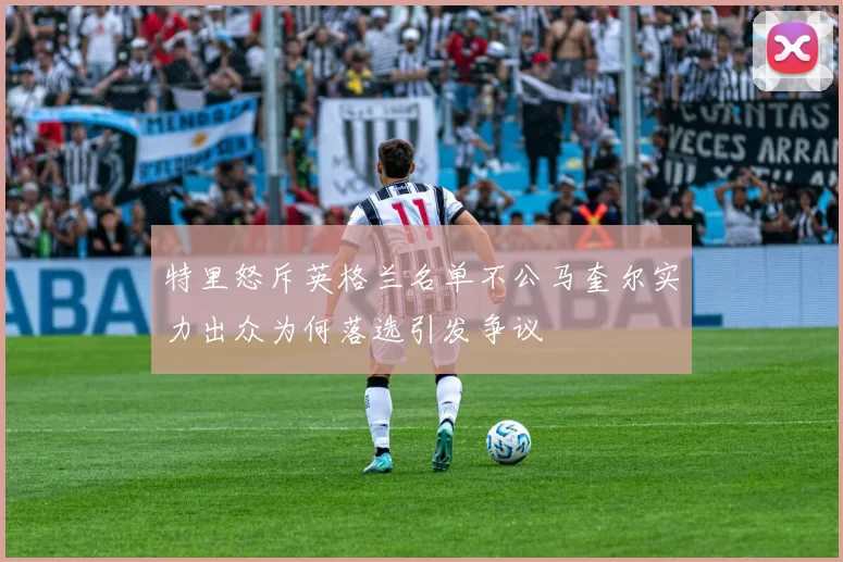 特里怒斥英格兰名单不公马奎尔实力出众为何落选引发争议