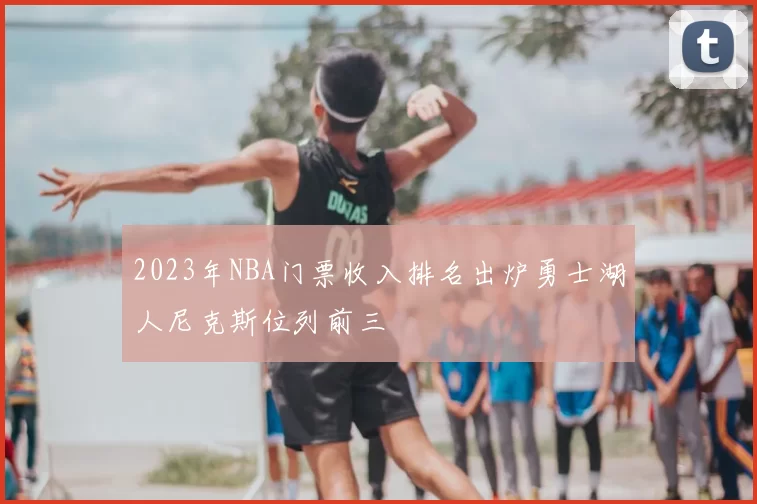 2023年NBA门票收入排名出炉勇士湖人尼克斯位列前三