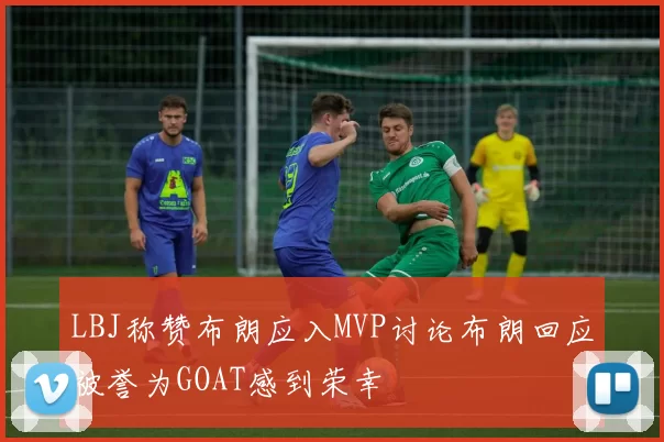 LBJ称赞布朗应入MVP讨论布朗回应被誉为GOAT感到荣幸