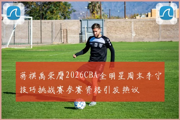 蒋祺禹荣膺2026CBA全明星周末李宁技巧挑战赛参赛资格引发热议